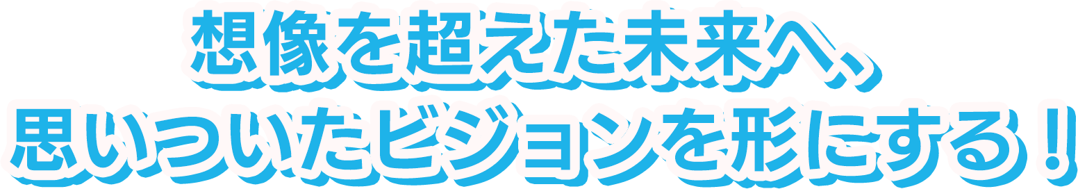 想像を超えた未来へ、思いついたビジョンを形にする！
